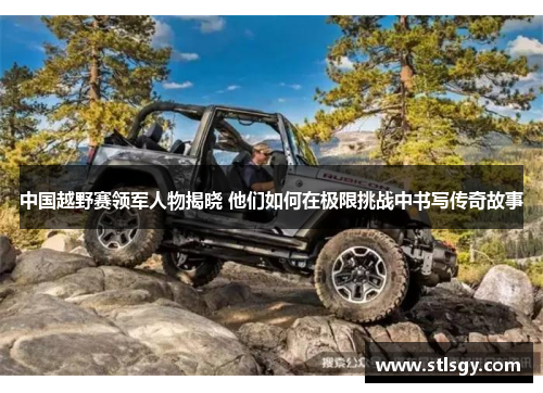 中国越野赛领军人物揭晓 他们如何在极限挑战中书写传奇故事