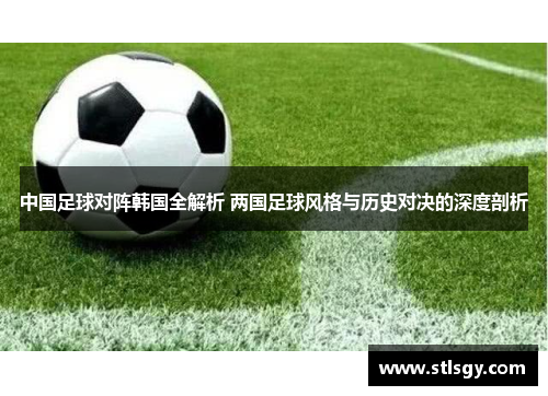 中国足球对阵韩国全解析 两国足球风格与历史对决的深度剖析