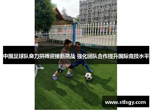 中国足球队奋力拼搏迎接新挑战 强化团队合作提升国际竞技水平